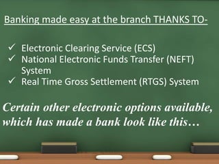 Banking made easy at the branch THANKS TO-
 Electronic Clearing Service (ECS)
 National Electronic Funds Transfer (NEFT)
System
 Real Time Gross Settlement (RTGS) System
Certain other electronic options available,
which has made a bank look like this…
 
