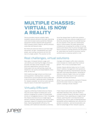 Multiple Chassis:
Virtual is Now
a Reality
Service providers require scalable, highly
available network elements that lower operating
costs and increase revenue potential. Network
equipment vendors respond with equipment
that increases system capacity, density and port,
subscriber and session scale.
But there are practical limits to just how large
equipment can get—standardized rack sizes,
power, and cooling constraints all limit the
size of a single system. The solution to this

issue has always been to add more systems,
an approach that also reduces single points of
failure by allowing chassis’s to provide backup
for one another in the case of a catastrophic
failure. Unfortunately, this adds operational
complexity by increasing the number of routing
entries and chassis that must be managed; and
failure scenarios, existing sessions are disrupted
as subscribers are forced to reconnect and reauthenticate to a backup system or site.

Real challenges, virtual solutions
New apps, increased network usage, and
user density are straining the edges of service
provider and data center networks. Video
and voice applications (and the users of
these apps) are very demanding, expecting
telephone-call quality and dependability every
time, all the time.
With traditional edge network architectures
and equipment, meeting these customers
expectations can be expensive and at odds with
a service provider’s operating reality. Designing
for ‘always-available’ services at scale typically
requires layers of redundant equipment to

manage, and margins suffer when networks
costs increase at a faster pace than revenue
growth. This is not a sustainable trend.
Greater chassis density helps, but on it’s own
doesn’t address management and operations
challenges and density improvements typically
lag traffic and subscriber growth. Skimping on
resiliency reduces CapEx costs, but increases
downtime risks that result in lost customers,
penalties and reduced revenue.
What if you could extend the concept of chassis
beyond the sheet metal to a large virtual
system, creating a virtual chassis?

Virtually Efficient
Logically combining multiple physical chassis
into one virtual chassis increases port count
without changing the number of routing table
entries or manageable devices. In fact, managing
the chassis and resources as a single logical
element simplifies operations and reduces Opex.
Upstream capacity is shared across a broader
base, improving bandwidth efficiency. For
example, with traditional redundancy schemes,

if two chassis were previously configured with
redundant backhaul links, one set of links is
unused to prevent loops by the layer 2 spanning
tree protocol. Now, operating as a single virtual
chassis, spanning tree is not required and all
backhaul links can be used, increasing backhaul
bandwidth without additional cost, and with no
penalty to resiliency , and service providers can
take full advantage of their network capacity.

1

 