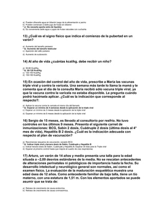 a) Pueden ofrecerle agua en biberón luego de la alimentación a pecho
b) Pueden comenzar a darle jugo de frutas en biberón
* c) No necesita aporte extra de líquidos
d) Es conveniente darle agua o jugos de frutas naturales con cucharita


13) ¿Cuál es el signo físico que indica el comienzo de la pubertad en un
varón?
a) Aumento del tamaño peneano
* b) Aumento del tamaño testicular
c) Aparición del vello pubiano
d) Aumento de sudoración


14) Al año de vida ¿cuántas kcal/kg. debe recibir un niño?
a) 50-80 Kcal/Kg.
* b) 80-120 Kcal/Kg.
c) 120-150 Kcal/Kg.
d) 150-180 Kcal/Kg.


15) En ocasión del control del año de vida, prescribe a María las vacunas
triple viral y contra la varicela. Una semana más tarde lo llama la mamá y le
comenta que el día de la consulta María recibió sólo vacuna triple viral, ya
que la vacuna contra la varicela no estaba disponible. Le pregunta cuándo
podrá hacérsela aplicar. ¿Cuál es la indicación que corresponde al
respecto?:
a) Aplicar la vacuna contra la varicela el mismo día del llamado
* b) Esperar un mínimo de 4 semanas desde la aplicación de la triple viral
c) Esperar un mínimo de 3 meses desde la aplicación de la triple viral
d) Esperar un mínimo de 6 meses desde la aplicación de la triple viral


16) Sergio de 15 meses, es llevado al consultorio por resfrío. No tuvo
controles en los últimos 9 meses. Presenta el siguiente carnet de
inmunizaciones: BCG, Sabin 2 dosis, Cuádruple 2 dosis (última dosis al 4°
mes de vida), Hepatitis B 2 dosis. ¿Cuál es la indicación adecuada con
respecto al plan de vacunación?
a) Recomenzar esquema de vacunación, excepto BCG
* b) Indicar triple viral y tercera dosis de Sabin, Cuádruple y Hepatitis B
c) Indicar tercera dosis de Sabin, Cuádruple y Hepatitis B. Esperar 30 días para la Triple viral
d) Esperar al próximo control hasta que mejore el cuadro de vías respiratorias


17) Arturo, un varón de 14 años y medio presenta una talla para la edad
situada a –2,09 desvíos estándares de la media. No se rescatan antecedentes
de alteraciones perinatales ni patológicos de importancia hasta la fecha. Su
desarrollo intelectual y neurológico general son normales, así como el
examen físico. La evaluación de la maduración esquelética muestra una
edad ósea de 12 años. Como antecedente familiar de baja talla, tiene un tío
materno, con una estatura de 1,51 m. Con los elementos aportados se puede
asumir que se trata de:
a) Retraso de crecimiento de causa endocrina.
b) Retraso de crecimiento de causa cromosómica.
 