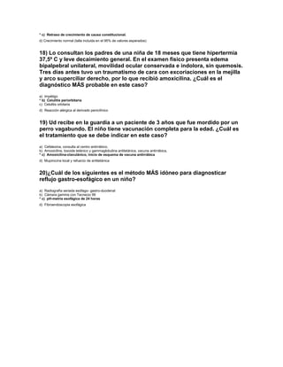 * c) Retraso de crecimiento de causa constitucional.
d) Crecimiento normal (talla incluida en el 95% de valores esperados)


18) Lo consultan los padres de una niña de 18 meses que tiene hipertermia
37,5º C y leve decaimiento general. En el examen físico presenta edema
bipalpebral unilateral, movilidad ocular conservada e indolora, sin quemosis.
Tres días antes tuvo un traumatismo de cara con excoriaciones en la mejilla
y arco superciliar derecho, por lo que recibió amoxicilina. ¿Cuál es el
diagnóstico MÁS probable en este caso?
a) Impétigo
* b) Celulitis periorbitaria
c) Celulitis orbitaria
d) Reacción alérgica al derivado penicilínico


19) Ud recibe en la guardia a un paciente de 3 años que fue mordido por un
perro vagabundo. El niño tiene vacunación completa para la edad. ¿Cuál es
el tratamiento que se debe indicar en este caso?
a) Cefalexina, consulta al centro antirrábico.
b) Amoxicilina, toxoide tetánico y gammaglobulina antitetánica, vacuna antirrábica.
* c) Amoxicilina-clavulánico, inicio de esquema de vacuna antirrábica
d) Mupirocina local y refuerzo de antitetánica


20)¿Cuál de los siguientes es el método MÁS idóneo para diagnosticar
reflujo gastro-esofágico en un niño?
a) Radiografía seriada esófago- gastro-duodenal
b) Cámara gamma con Tecnecio 99
* c) pH-metría esofágica de 24 horas
d) Fibroendoscopia esofágica
 