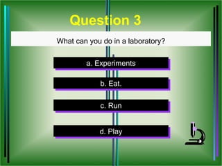 Question 3
What can you do in a laboratory?


        a. Experiments
        a. Experiments

            b. Eat.
            b. Eat.

            c. Run
             c. Run


            d. Play
            d. Play
 