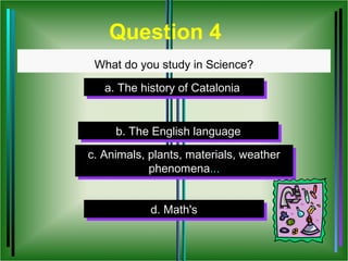 Question 4
 What do you study in Science?

   a. The history of Catalonia
   a. The history of Catalonia


     b. The English language
     b. The English language
c. Animals, plants, materials, weather
 c. Animals, plants, materials, weather
            phenomena...
             phenomena...


            d. Math's
            d. Math's
 