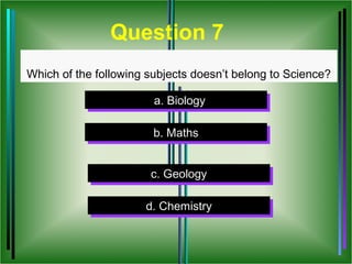 Question 7
Which of the following subjects doesn’t belong to Science?

                        a. Biology
                        a. Biology

                        b. Maths
                        b. Maths


                       c. Geology
                        c. Geology

                      d. Chemistry
                      d. Chemistry
 