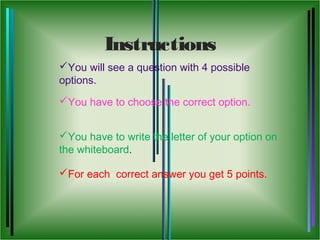Instructions
You will see a question with 4 possible
options.
You have to choose the correct option.


You have to write the letter of your option on
the whiteboard.

For each correct answer you get 5 points.
 