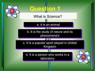 Question 1
        What is Science?

          a. it is an animal
          a. it is an animal

   b. It is the study of nature and its
   b. It is the study of nature and its
               phenomena's
                phenomena's

c. It is a popular sport played in United
 c. It is a popular sport played in United
                 Kingdom
                  Kingdom

  d. It is a person who works in a
  d. It is a person who works in a
               laboratory
                laboratory
 