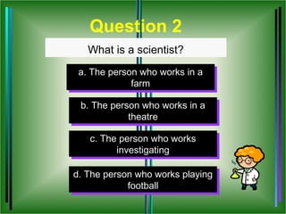 Question 2
   What is a scientist?
 a. The person who works in a
 a. The person who works in a
             farm
              farm

 b. The person who works in a
 b. The person who works in a
            theatre
             theatre

   c. The person who works
    c. The person who works
          investigating
           investigating

d. The person who works playing
d. The person who works playing
            football
             football
 