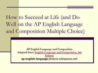 How to Succeed at Life (and Do
Well on the AP English Language
and Composition Multiple Choice)

           AP English Language and Composition
    Adapted from: English Language and Composition, 3rd
                          Edition
       ap-english-language.phoenix.wikispaces.net/
 