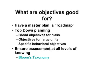 What are objectives goodWhat are objectives good
for?for?
• Have a master plan, a “roadmap”
• Top Down planning
– Broad objectives for class
– Objectives for large units
– Specific behavioral objectives
• Ensure assessment at all levels of
knowing
– Bloom’s Taxonomy
 