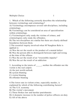 Multiple Choice 1
1. Which of the following correctly describes the relationship
between victimology and criminology?
A) Victimology encompasses several sub-disciplines, including
criminology.
B) Victimology can be considered an area of specialization
within criminology.
C) Victimologists only study the victims of crimes, and
criminologists only study the offenders.
D) The two disciplines are similar but there are clearly-defined
boundaries between them.
2.The essential inquiry involved when M’Naughten Rule is
applied is:
A) Was the act the result or the product of a mental defect
B) Was the person able to distinguish between right and wrong
at the time of the offense
C) Was the act the result of an “irresistible impulse”
D) Was the act the result of an addiction
3. According to the tenets of _____, neither the offender nor the
victim is the real culprit.
A) the just world outlook
B) system blaming
C) victim blaming
D) offender blaming
4.The lower rate in violent crime, especially murder, is
explained by which of the following contributing factors?
A) The U.S. economy
B) The victim’s movement
C) Three Strikes law and harsher punishments
D) A dramatic increase in the number of police officers on duty
E) All of the above
 