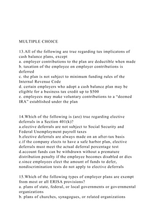 MULTIPLE CHOICE
13.All of the following are true regarding tax implicatons of
cash balance plans, except
a. employer contributions to the plan are deductible when made
b. taxation of the employee on employer contributions is
deferred
c. the plan is not subject to minimum funding rules of the
Internal Revenue Code
d. certain employers who adopt a cash balance plan may be
eligible for a business tax credit up to $500
e. employees may make voluntary contributions to a “deemed
IRA” established under the plan
14.Which of the following is (are) true regarding elective
deferrals in a Section 401(k)?
a.elective deferrals are not subject to Social Security and
Federal Unemployment payroll taxes
b.elective deferrals are always made on an after-tax basis
c.if the company elects to have a safe harbor plan, elective
deferrals must meet the actual deferral percentage test
d.account funds can be withdrawn without a premature
distribution penalty if the employee becomes disabled or dies
e.since employees elect the amount of funds to defer,
nondiscrimination tests do not apply to elective deferrals
15.Which of the following types of employer plans are exempt
from most or all ERISA provisions?
a. plans of state, federal, or local governments or governmental
organizations
b. plans of churches, synagogues, or related organizations
 