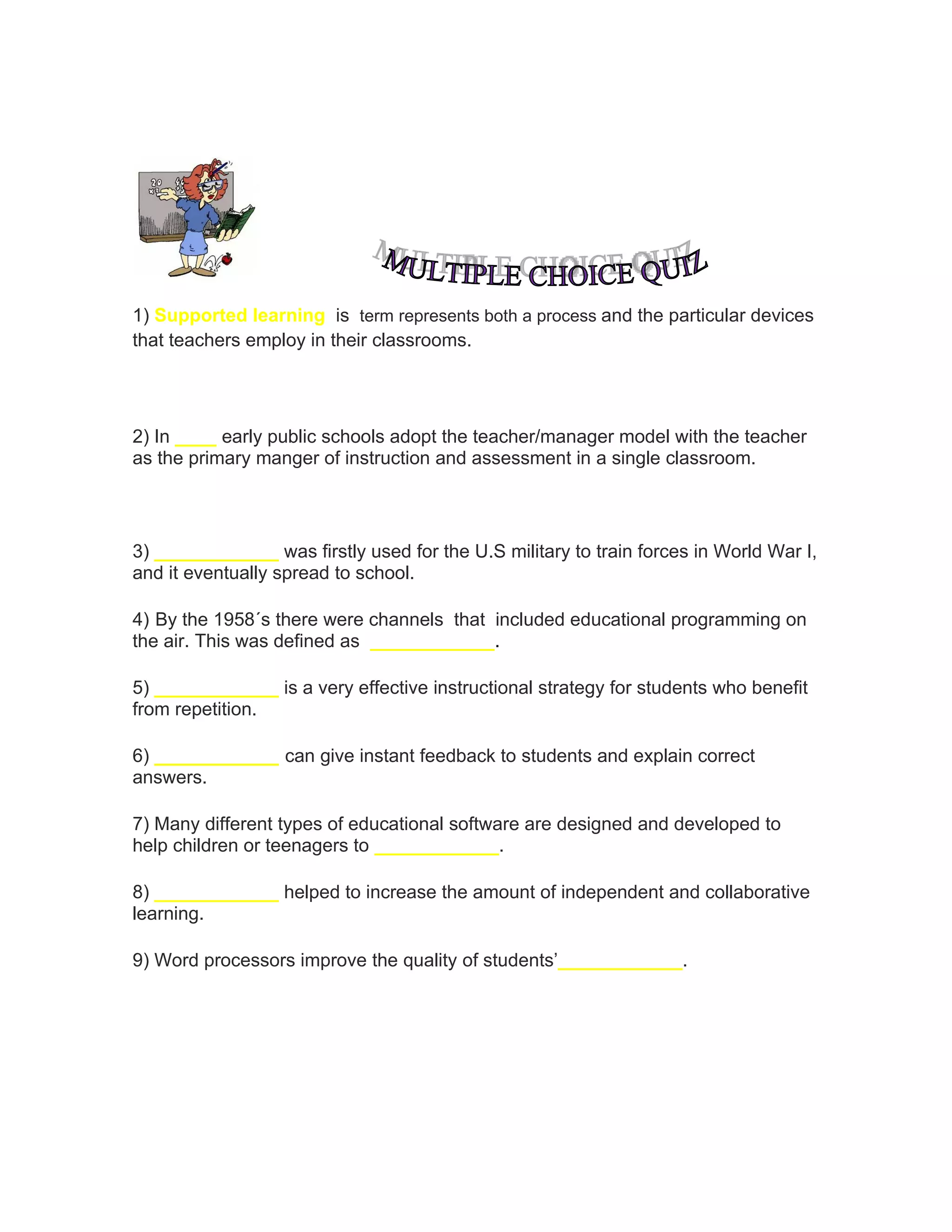 1) Supported learning is term represents both a process and the particular devices
that teachers employ in their classrooms.
2) In ____ early public schools adopt the teacher/manager model with the teacher
as the primary manger of instruction and assessment in a single classroom.
3) ____________ was firstly used for the U.S military to train forces in World War I,
and it eventually spread to school.
4) By the 1958´s there were channels that included educational programming on
the air. This was defined as ____________.
5) ____________ is a very effective instructional strategy for students who benefit
from repetition.
6) ____________ can give instant feedback to students and explain correct
answers.
7) Many different types of educational software are designed and developed to
help children or teenagers to ____________.
8) ____________ helped to increase the amount of independent and collaborative
learning.
9) Word processors improve the quality of students’____________.