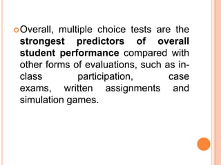  Overall,multiple choice tests are the
 strongest predictors of overall
 student performance compared with
 other forms of evaluations, such as in-
 class        participation,       case
 exams, written assignments and
 simulation games.
 