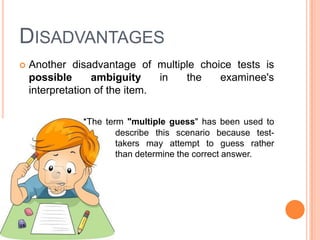 DISADVANTAGES
   Another disadvantage of multiple choice tests is
    possible      ambiguity     in the   examinee's
    interpretation of the item.

              *The term "multiple guess" has been used to
                      describe this scenario because test-
                      takers may attempt to guess rather
                      than determine the correct answer.
 