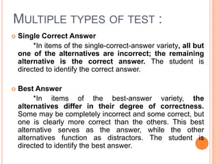 MULTIPLE TYPES OF TEST :
   Single Correct Answer
         *In items of the single-correct-answer variety, all but
    one of the alternatives are incorrect; the remaining
    alternative is the correct answer. The student is
    directed to identify the correct answer.

   Best Answer
         *In items of the best-answer variety, the
    alternatives differ in their degree of correctness.
    Some may be completely incorrect and some correct, but
    one is clearly more correct than the others. This best
    alternative serves as the answer, while the other
    alternatives function as distractors. The student is
    directed to identify the best answer.
 