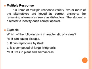    Multiple Response
         *In items of multiple response variety, two or more of
    the alternatives are keyed as correct answers; the
    remaining alternatives serve as distractors. The student is
    directed to identify each correct answer.

   Example
    Which of the following is a characteristic of a virus?
    *a. It can cause disease.
    b. It can reproduce by itself.
    c. It is composed of large living cells.
    *d. It lives in plant and animal cells.
 