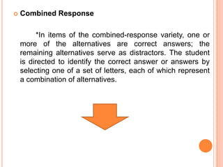    Combined Response

          *In items of the combined-response variety, one or
    more of the alternatives are correct answers; the
    remaining alternatives serve as distractors. The student
    is directed to identify the correct answer or answers by
    selecting one of a set of letters, each of which represent
    a combination of alternatives.
 