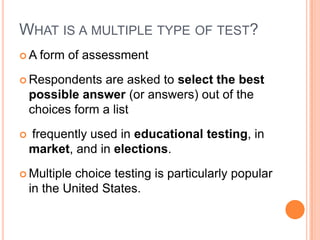 WHAT IS A MULTIPLE TYPE OF TEST?
A    form of assessment
 Respondents    are asked to select the best
    possible answer (or answers) out of the
    choices form a list
   frequently used in educational testing, in
    market, and in elections.
 Multiple   choice testing is particularly popular
    in the United States.
 
