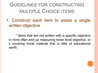 GUIDELINES FOR CONSTRUCTING
    MULTIPLE CHOICE ITEMS

1. Construct each item to asses a single
 written objective

      * items that are not written with a specific objective
 in mind often end up measuring lower level objective, or
 c covering trivial material that is little of educational
 worth.
 