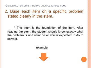GUIDELINES FOR CONSTRUCTING MULTIPLE CHOICE ITEMS

2. Base each item on a specific problem
 stated clearly in the stem.

      * The stem is the foundation of the item. After
 reading the stem, the student should know exactly what
 the problem is and what he or she is expected to do to
 solve it.

                        example
 