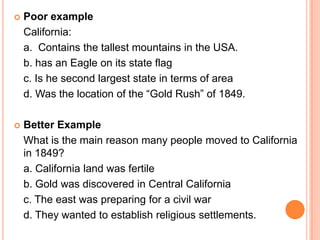    Poor example
    California:
    a. Contains the tallest mountains in the USA.
    b. has an Eagle on its state flag
    c. Is he second largest state in terms of area
    d. Was the location of the “Gold Rush” of 1849.

   Better Example
    What is the main reason many people moved to California
    in 1849?
    a. California land was fertile
    b. Gold was discovered in Central California
    c. The east was preparing for a civil war
    d. They wanted to establish religious settlements.
 