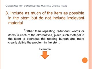 GUIDELINES FOR CONSTRUCTING MULTIPLE CHOICE ITEMS


3. Include as much of the item as possible
 in the stem but do not include irrelevant
 material
              *rather  than repeating redundant words or
  items in each of the alternatives, place such material in
  the stem to decrease the reading burden and more
  clearly define the problem in the stem.

                          Example
 
