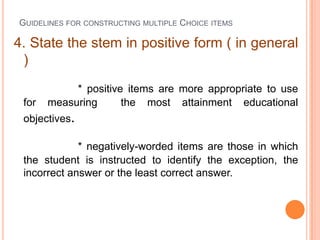 GUIDELINES FOR CONSTRUCTING MULTIPLE CHOICE ITEMS

4. State the stem in positive form ( in general
 )
            * positive items are more appropriate to use
 for   measuring      the most attainment educational
 objectives.

             * negatively-worded items are those in which
 the student is instructed to identify the exception, the
 incorrect answer or the least correct answer.
 