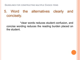 GUIDELINES FOR CONSTRUCTING MULTIPLE CHOICE ITEMS


5. Word the             alternatives        clearly   and
 concisely.
             *clear words reduces student confusion, and
 concise wording reduces the reading burden placed on
 the student.
 