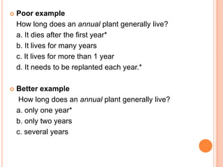    Poor example
    How long does an annual plant generally live?
    a. It dies after the first year*
    b. It lives for many years
    c. It lives for more than 1 year
    d. It needs to be replanted each year.*

   Better example
     How long does an annual plant generally live?
    a. only one year*
    b. only two years
    c. several years
 