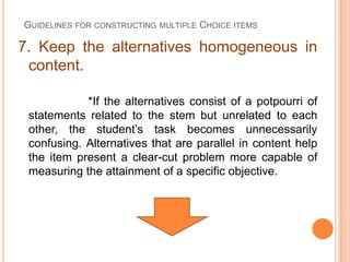 GUIDELINES FOR CONSTRUCTING MULTIPLE CHOICE ITEMS

7. Keep the alternatives homogeneous in
 content.

            *If the alternatives consist of a potpourri of
 statements related to the stem but unrelated to each
 other, the student’s task becomes unnecessarily
 confusing. Alternatives that are parallel in content help
 the item present a clear-cut problem more capable of
 measuring the attainment of a specific objective.
 
