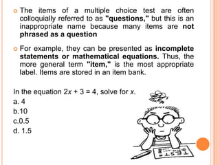    The items of a multiple choice test are often
    colloquially referred to as "questions," but this is an
    inappropriate name because many items are not
    phrased as a question
   For example, they can be presented as incomplete
    statements or mathematical equations. Thus, the
    more general term "item," is the most appropriate
    label. Items are stored in an item bank.

In the equation 2x + 3 = 4, solve for x.
a. 4
b.10
c.0.5
d. 1.5
 