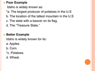    Poor Example
     Idaho is widely known as:
    *a. The largest producer of potatoes in the U.S
    b. The location of the tallest mountain in the U.S
    c. The state with a beaver on its flag.
    d. The “Treasure State.”

   Better Example
    Idaho is widely known for its:
    a. Apples.
    b. Corn.
    *c. Potatoes.
    d. Wheat.
 