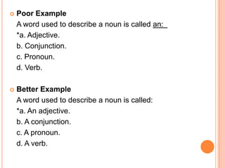    Poor Example
    A word used to describe a noun is called an:
    *a. Adjective.
    b. Conjunction.
    c. Pronoun.
    d. Verb.

   Better Example
    A word used to describe a noun is called:
    *a. An adjective.
    b. A conjunction.
    c. A pronoun.
    d. A verb.
 