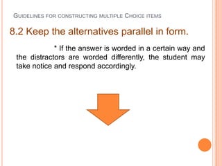 GUIDELINES FOR CONSTRUCTING MULTIPLE CHOICE ITEMS

8.2 Keep the alternatives parallel in form.
             * If the answer is worded in a certain way and
 the distractors are worded differently, the student may
 take notice and respond accordingly.
 