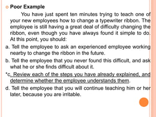  Poor Example
        You have just spent ten minutes trying to teach one of
  your new employees how to change a typewriter ribbon. The
  employee is still having a great deal of difficulty changing the
  ribbon, even though you have always found it simple to do.
  At this point, you should:
a. Tell the employee to ask an experienced employee working
  nearby to change the ribbon in the future.
b. Tell the employee that you never found this difficult, and ask
  what he or she finds difficult about it.
*c. Review each of the steps you have already explained, and
  determine whether the employee understands them.
d. Tell the employee that you will continue teaching him or her
  later, because you are irritable.
 