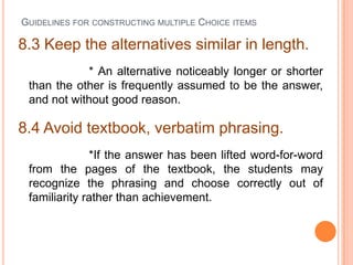 GUIDELINES FOR CONSTRUCTING MULTIPLE CHOICE ITEMS

8.3 Keep the alternatives similar in length.
            * An alternative noticeably longer or shorter
 than the other is frequently assumed to be the answer,
 and not without good reason.

8.4 Avoid textbook, verbatim phrasing.
              *If the answer has been lifted word-for-word
 from the pages of the textbook, the students may
 recognize the phrasing and choose correctly out of
 familiarity rather than achievement.
 