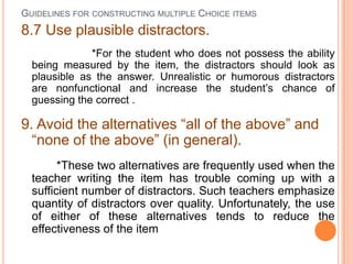 GUIDELINES FOR CONSTRUCTING MULTIPLE CHOICE ITEMS
8.7 Use plausible distractors.
              *For the student who does not possess the ability
  being measured by the item, the distractors should look as
  plausible as the answer. Unrealistic or humorous distractors
  are nonfunctional and increase the student’s chance of
  guessing the correct .

9. Avoid the alternatives “all of the above” and
  “none of the above” (in general).
        *These two alternatives are frequently used when the
  teacher writing the item has trouble coming up with a
  sufficient number of distractors. Such teachers emphasize
  quantity of distractors over quality. Unfortunately, the use
  of either of these alternatives tends to reduce the
  effectiveness of the item
 