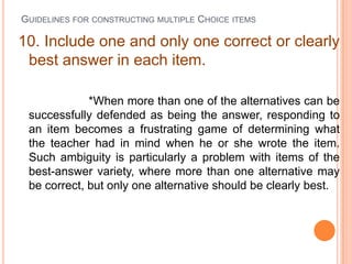 GUIDELINES FOR CONSTRUCTING MULTIPLE CHOICE ITEMS

10. Include one and only one correct or clearly
 best answer in each item.

             *When more than one of the alternatives can be
 successfully defended as being the answer, responding to
 an item becomes a frustrating game of determining what
 the teacher had in mind when he or she wrote the item.
 Such ambiguity is particularly a problem with items of the
 best-answer variety, where more than one alternative may
 be correct, but only one alternative should be clearly best.
 