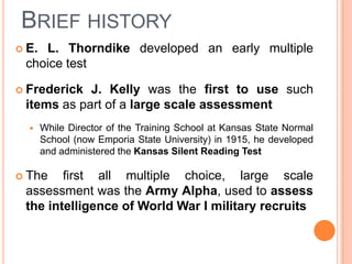 BRIEF HISTORY
 E.L. Thorndike developed an early multiple
 choice test

 Frederick J. Kelly was the first to use such
 items as part of a large scale assessment
      While Director of the Training School at Kansas State Normal
       School (now Emporia State University) in 1915, he developed
       and administered the Kansas Silent Reading Test

 The   first all multiple choice, large scale
 assessment was the Army Alpha, used to assess
 the intelligence of World War I military recruits
 