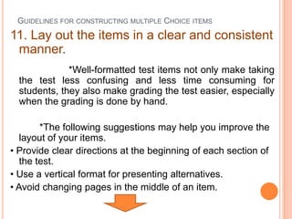 GUIDELINES FOR CONSTRUCTING MULTIPLE CHOICE ITEMS
11. Lay out the items in a clear and consistent
 manner.
              *Well-formatted test items not only make taking
  the test less confusing and less time consuming for
  students, they also make grading the test easier, especially
  when the grading is done by hand.

        *The following suggestions may help you improve the
   layout of your items.
• Provide clear directions at the beginning of each section of
   the test.
• Use a vertical format for presenting alternatives.
• Avoid changing pages in the middle of an item.
 