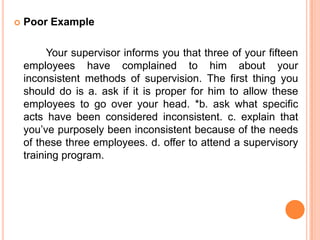    Poor Example

          Your supervisor informs you that three of your fifteen
    employees have complained to him about your
    inconsistent methods of supervision. The first thing you
    should do is a. ask if it is proper for him to allow these
    employees to go over your head. *b. ask what specific
    acts have been considered inconsistent. c. explain that
    you’ve purposely been inconsistent because of the needs
    of these three employees. d. offer to attend a supervisory
    training program.
 
