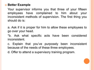   Better Example
    Your supervisor informs you that three of your fifteen
    employees have complained to him about your
    inconsistent methods of supervision. The first thing you
    should do is:

    a. Ask if it is proper for him to allow these employees to
    go over your head.
    *b. Ask what specific acts have been considered
    inconsistent.
    c. Explain that you’ve purposely been inconsistent
    because of the needs of these three employees.
    d. Offer to attend a supervisory training program.
 