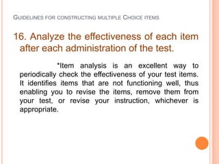 GUIDELINES FOR CONSTRUCTING MULTIPLE CHOICE ITEMS


16. Analyze the effectiveness of each item
 after each administration of the test.
               *Item analysis is an excellent way to
  periodically check the effectiveness of your test items.
  It identifies items that are not functioning well, thus
  enabling you to revise the items, remove them from
  your test, or revise your instruction, whichever is
  appropriate.
 