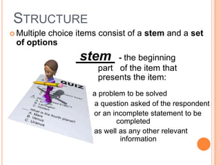 STRUCTURE
 Multiple
         choice items consist of a stem and a set
 of options
                 stem     - the beginning
                     part of the item that
                     presents the item:
                    a problem to be solved
                    a question asked of the respondent
                    or an incomplete statement to be
                           completed
                    as well as any other relevant
                            information
 