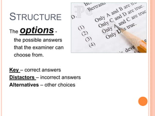 STRUCTURE
The   options -
 the possible answers
 that the examiner can
 choose from.

Key – correct answers
Distactors – incorrect answers
Alternatives – other choices
 