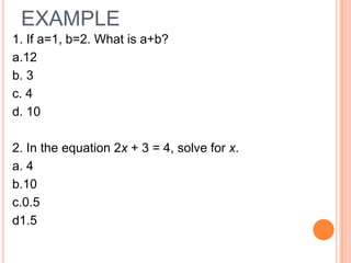 EXAMPLE
1. If a=1, b=2. What is a+b?
a.12
b. 3
c. 4
d. 10

2. In the equation 2x + 3 = 4, solve for x.
a. 4
b.10
c.0.5
d1.5
 