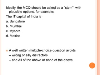 Ideally, the MCQ should be asked as a "stem", with
  plausible options, for example:
The IT capital of India is
a. Bangalore
b. Mumbai
c. Mysore
d. Mexico



   A well written multiple-choice question avoids
    -- wrong or silly distractors
    -- and All of the above or none of the above
 