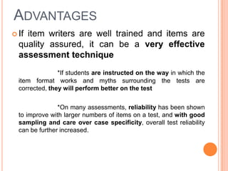 ADVANTAGES
 Ifitem writers are well trained and items are
  quality assured, it can be a very effective
  assessment technique
                *If students are instructed on the way in which the
  item format works and myths surrounding the tests are
  corrected, they will perform better on the test

                *On many assessments, reliability has been shown
  to improve with larger numbers of items on a test, and with good
  sampling and care over case specificity, overall test reliability
  can be further increased.
 