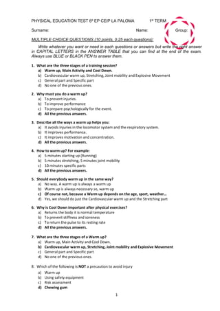 1
PHYSICAL EDUCATION TEST 6º EP CEIP LA PALOMA 1st
TERM
Surname: Name: Group:
MULTIPLE CHOICE QUESTIONS (10 points, 0.25 each questions):
Write whatever you want or need in each questions or answers but write the right answer
in CAPITAL LETTERS in the ANSWER TABLE that you can find at the end of the exam.
Always use BLUE or BLACK PEN to answer them.
1. What are the three stages of a training session?
a) Warm up, Main Activity and Cool Down.
b) Cardiovascular warm up, Stretching, Joint mobility and Explosive Movement
c) General part and Specific part
d) No one of the previous ones.
2. Why must you do a warm up?
a) To prevent injuries.
b) To improve performance
c) To prepare psychologically for the event.
d) All the previous answers.
3. Describe all the ways a warm up helps you:
a) It avoids injuries in the locomotor system and the respiratory system.
b) It improves performance.
c) It improves motivation and concentration.
d) All the previous answers.
4. How to warm up? For example:
a) 5 minutes starting up (Running)
b) 5 minutes stretching, 5 minutes joint mobility
c) 10 minutes specific parts
d) All the previous answers.
5. Should everybody warm up in the same way?
a) No way. A warm up is always a warm up
b) Warm up is always necessary so, warm up
c) Of course not, because a Warm up depends on the age, sport, weather…
d) Yes, we should do just the Cardiovascular warm up and the Stretching part
6. Why is Cool Down important after physical exercises?
a) Returns the body it is normal temperature
b) To prevent stiffness and soreness
c) To return the pulse to its resting rate
d) All the previous answers.
7. What are the three stages of a Warm up?
a) Warm up, Main Activity and Cool Down.
b) Cardiovascular warm up, Stretching, Joint mobility and Explosive Movement
c) General part and Specific part
d) No one of the previous ones.
8. Which of the following is NOT a precaution to avoid injury
a) Warm up
b) Using safety equipment
c) Risk assessment
d) Chewing gum
 