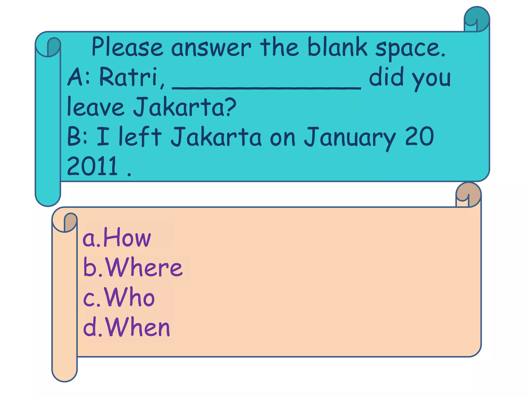 Please answer the blank space.
A: Ratri, ____________ did you
leave Jakarta?
B: I left Jakarta on January 20
2011 .

 a.How
 b.Where
 c.Who
 d.When
 