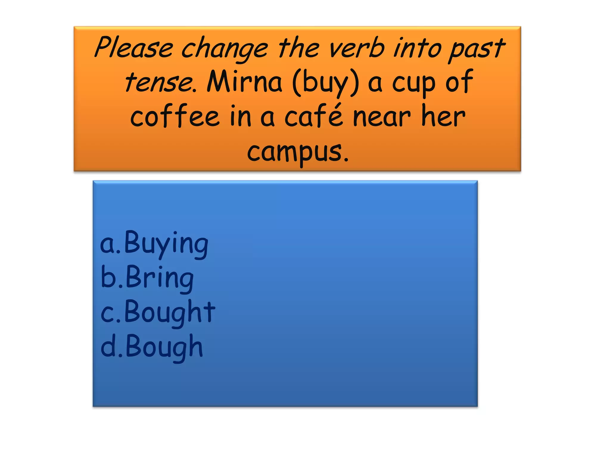 Please change the verb into past
  tense. Mirna (buy) a cup of
   coffee in a café near her
            campus.


a.Buying
b.Bring
c.Bought
d.Bough
 